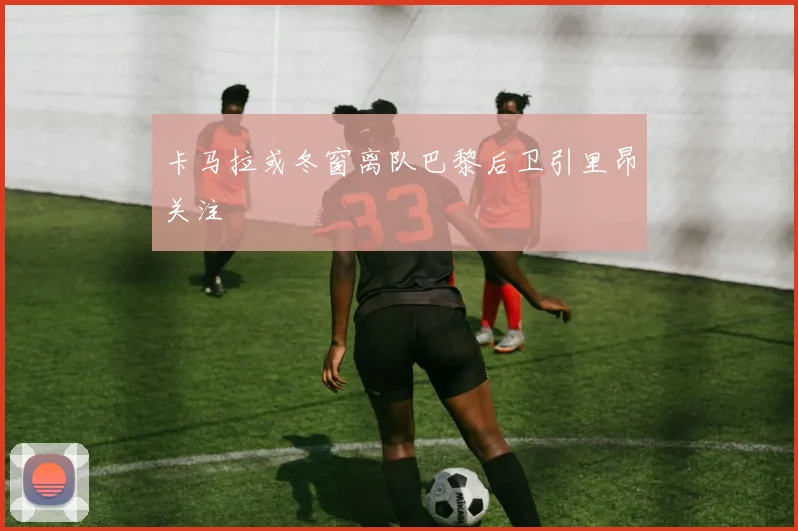 卡马拉或冬窗离队巴黎后卫引里昂关注
