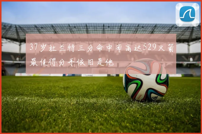 37岁杜兰特三分命中率高达529火箭最佳得分手依旧是他