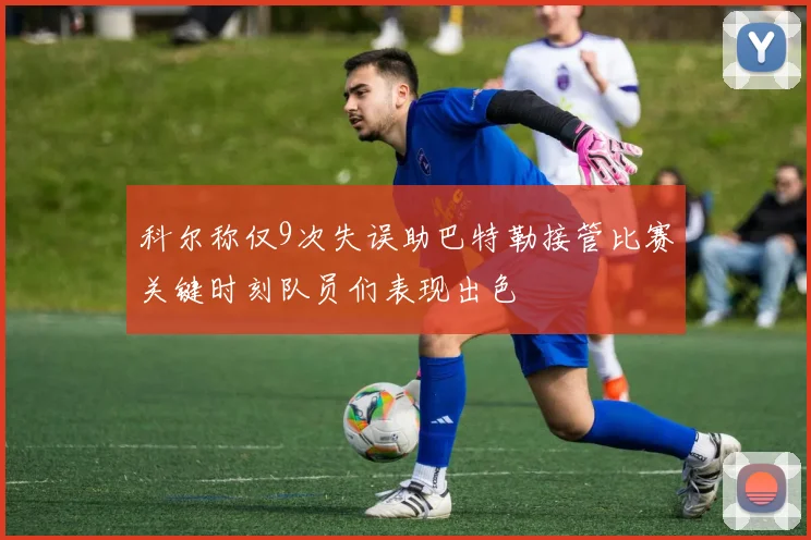 科尔称仅9次失误助巴特勒接管比赛关键时刻队员们表现出色