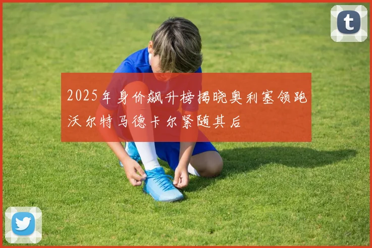 2025年身价飙升榜揭晓奥利塞领跑沃尔特马德卡尔紧随其后