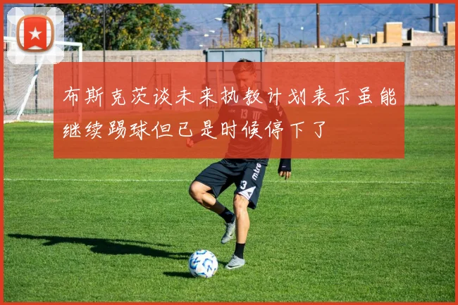 布斯克茨谈未来执教计划表示虽能继续踢球但已是时候停下了