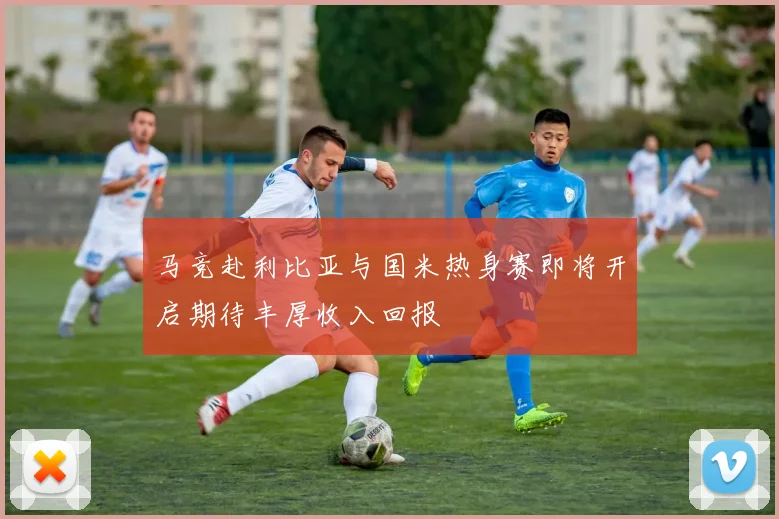 马竞赴利比亚与国米热身赛即将开启期待丰厚收入回报