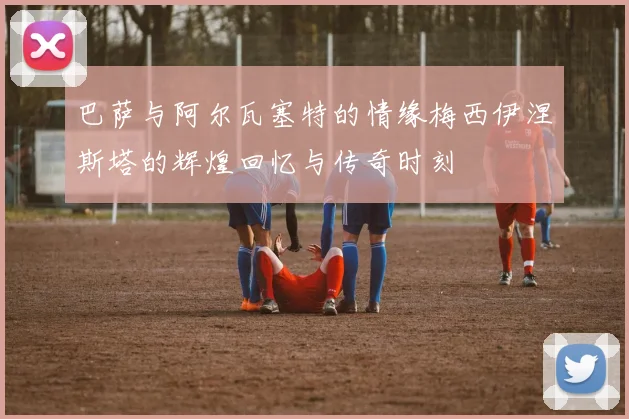 巴萨与阿尔瓦塞特的情缘梅西伊涅斯塔的辉煌回忆与传奇时刻