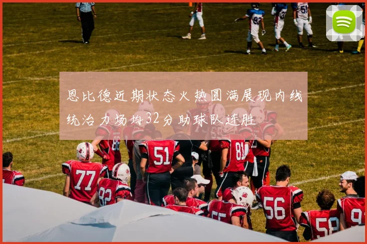 恩比德近期状态火热圆满展现内线统治力场均32分助球队连胜
