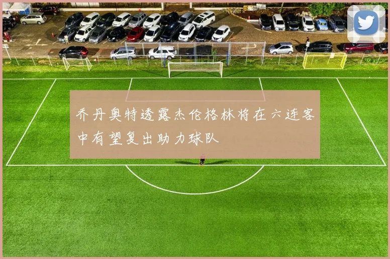 乔丹奥特透露杰伦格林将在六连客中有望复出助力球队