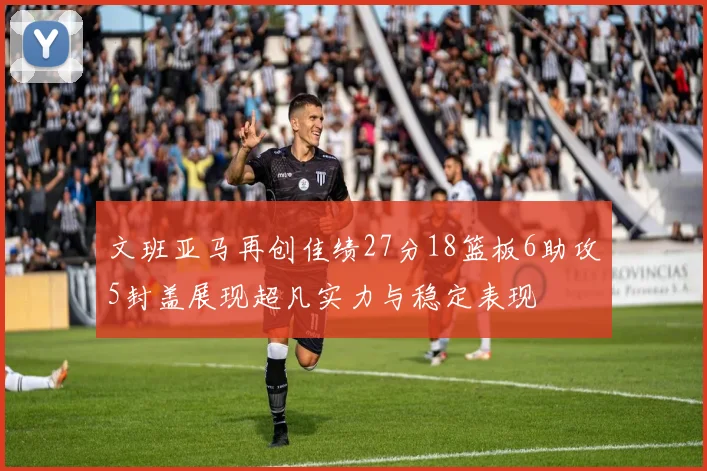 文班亚马再创佳绩27分18篮板6助攻5封盖展现超凡实力与稳定表现