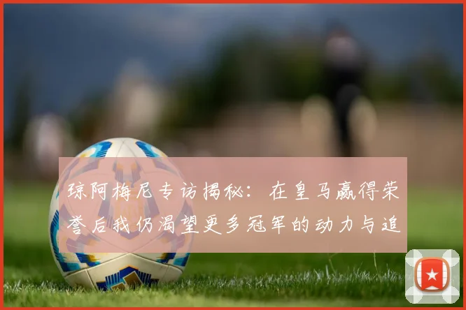 琼阿梅尼专访揭秘：在皇马赢得荣誉后我仍渴望更多冠军的动力与追求