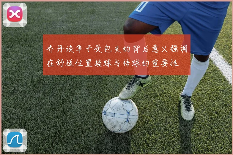乔丹谈华子受包夹的背后意义强调在舒适位置接球与传球的重要性