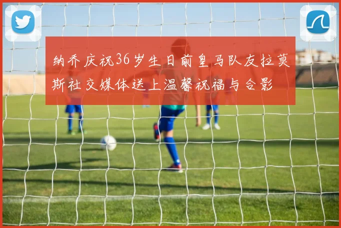 纳乔庆祝36岁生日前皇马队友拉莫斯社交媒体送上温馨祝福与合影