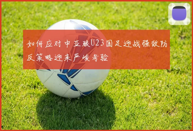 如何应对中亚狼U23国足迎战强敌防反策略迎来严峻考验