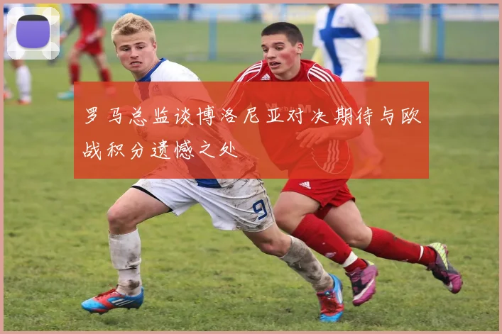 罗马总监谈博洛尼亚对决期待与欧战积分遗憾之处