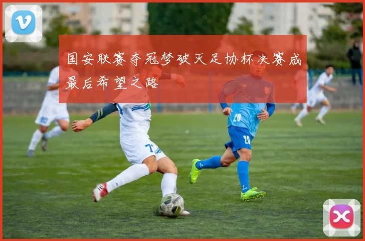国安联赛夺冠梦破灭足协杯决赛成最后希望之路