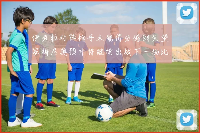 伊劳拉对阵枪手未能得分感到失望塞梅尼奥预计将继续出战下一场比赛