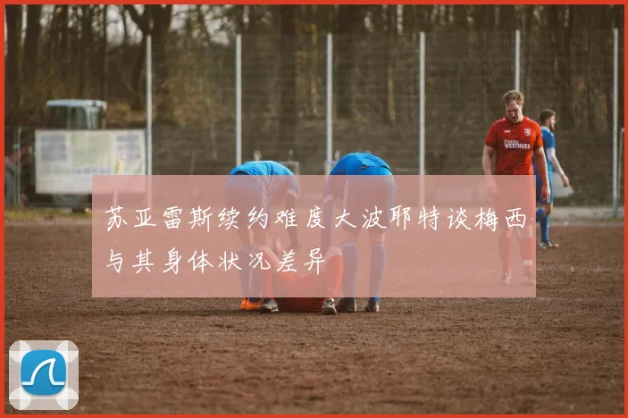 苏亚雷斯续约难度大波耶特谈梅西与其身体状况差异