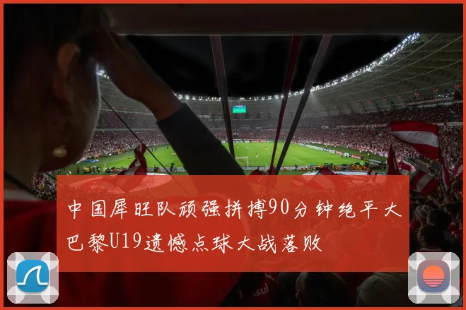 中国犀旺队顽强拼搏90分钟绝平大巴黎U19遗憾点球大战落败