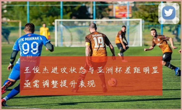 王俊杰进攻状态与亚洲杯差距明显亟需调整提升表现