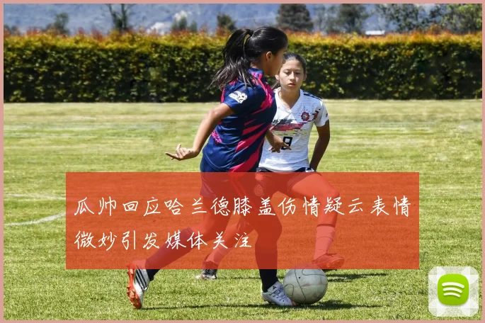 瓜帅回应哈兰德膝盖伤情疑云表情微妙引发媒体关注