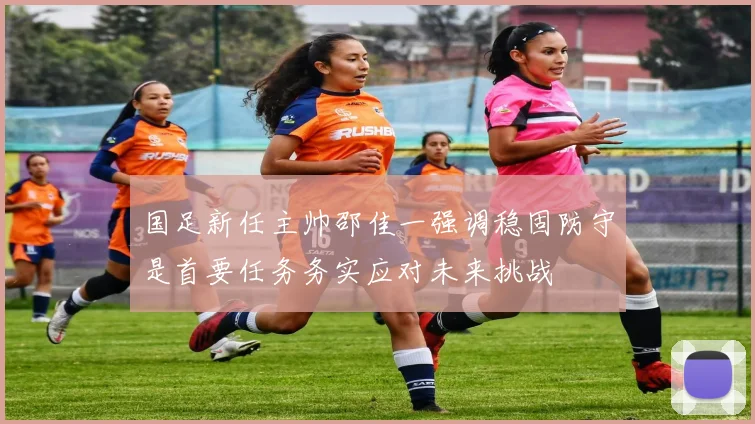 国足新任主帅邵佳一强调稳固防守是首要任务务实应对未来挑战