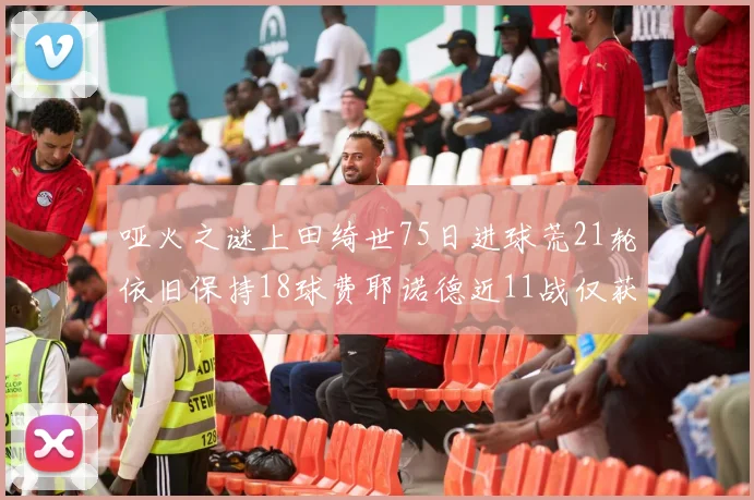 哑火之谜上田绮世75日进球荒21轮依旧保持18球费耶诺德近11战仅获3胜