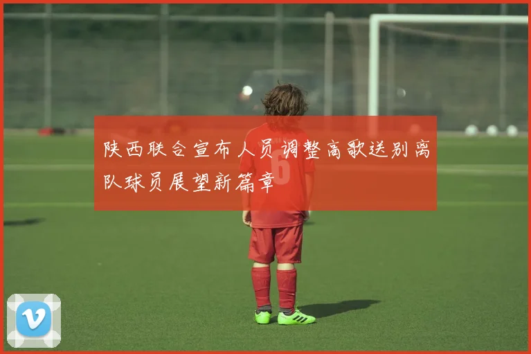 陕西联合宣布人员调整高歌送别离队球员展望新篇章