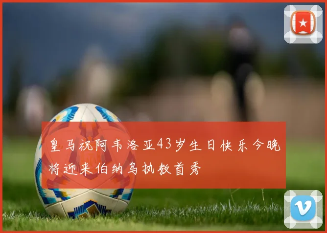 皇马祝阿韦洛亚43岁生日快乐今晚将迎来伯纳乌执教首秀