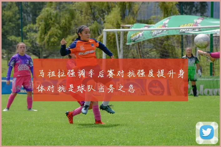 马祖拉强调季后赛对抗强度提升身体对抗是球队当务之急
