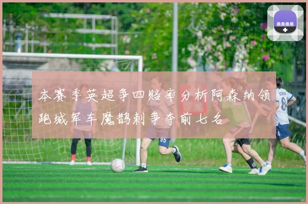 本赛季英超争四赔率分析阿森纳领跑城军车魔鹊刺争夺前七名