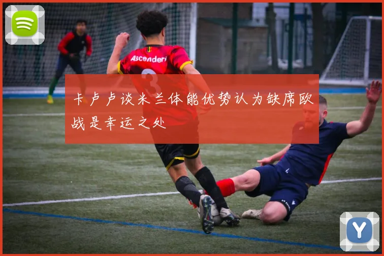 卡卢卢谈米兰体能优势认为缺席欧战是幸运之处