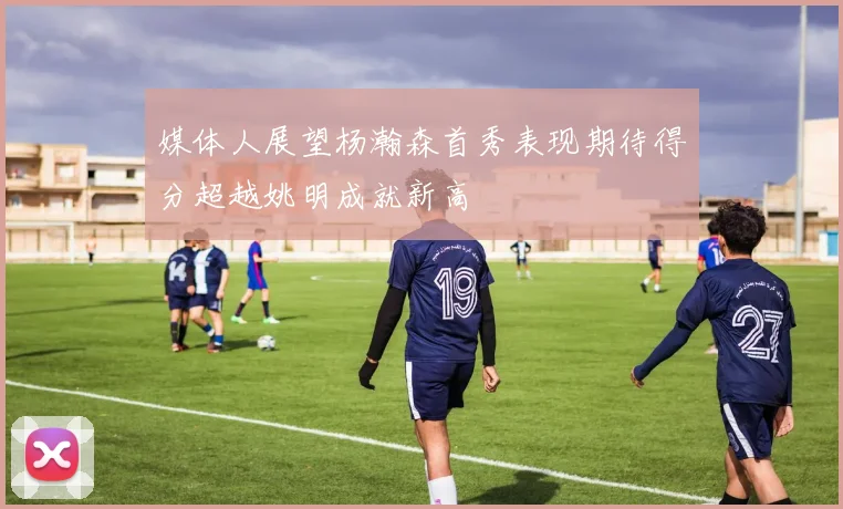 媒体人展望杨瀚森首秀表现期待得分超越姚明成就新高