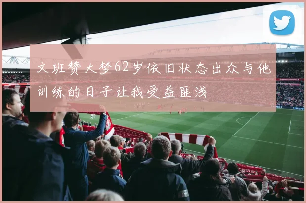 文班赞大梦62岁依旧状态出众与他训练的日子让我受益匪浅