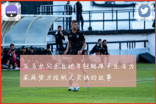 亚马尔父亲自述年轻时艰辛生活为家庭努力捡纸皮卖钱的故事