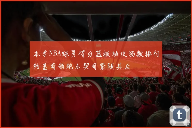 本季NBA球员得分篮板助攻场数排行约基奇领跑东契奇紧随其后
