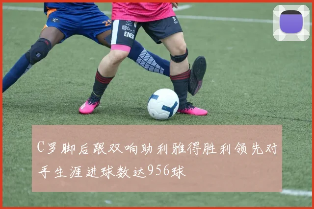 C罗脚后跟双响助利雅得胜利领先对手生涯进球数达956球