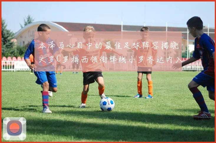 本泽马心目中的最佳足球阵容揭晓大罗C罗梅西领衔锋线小罗齐达内入选