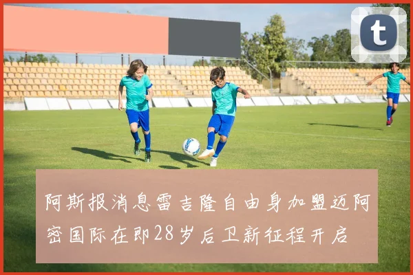 阿斯报消息雷吉隆自由身加盟迈阿密国际在即28岁后卫新征程开启