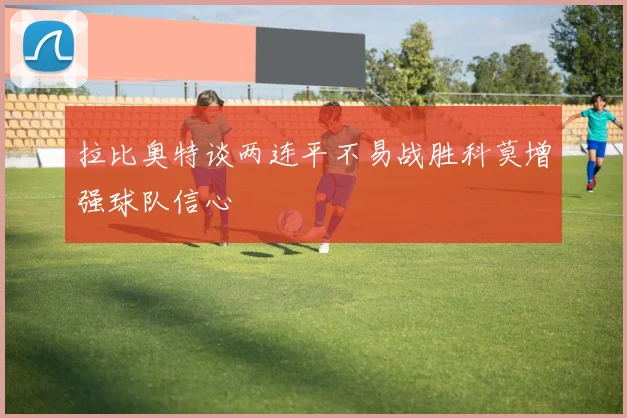 拉比奥特谈两连平不易战胜科莫增强球队信心