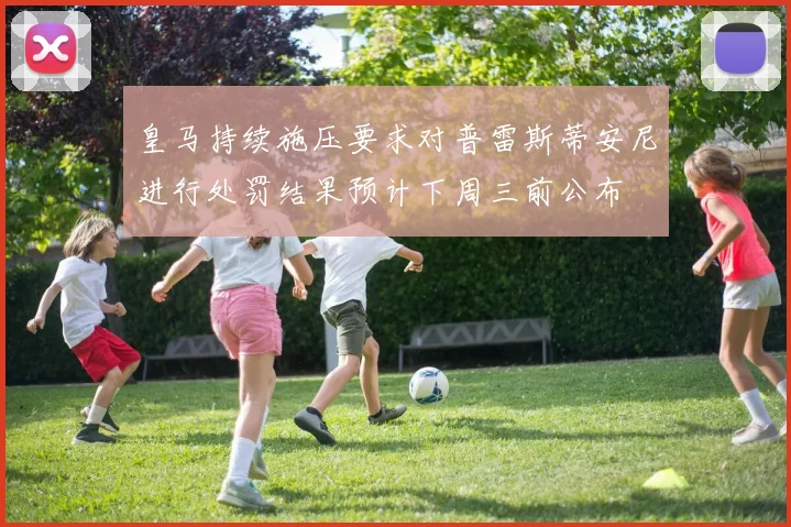 皇马持续施压要求对普雷斯蒂安尼进行处罚结果预计下周三前公布