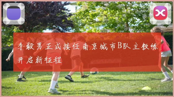 李毅男正式接任南京城市B队主教练开启新征程
