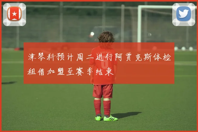 津琴科预计周二进行阿贾克斯体检租借加盟至赛季结束