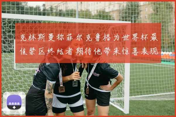 克林斯曼称菲尔克鲁格为世界杯最佳禁区终结者期待他带来惊喜表现