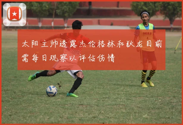 太阳主帅透露杰伦格林和狄龙目前需每日观察以评估伤情
