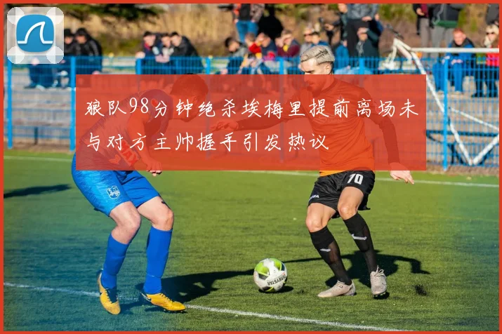狼队98分钟绝杀埃梅里提前离场未与对方主帅握手引发热议