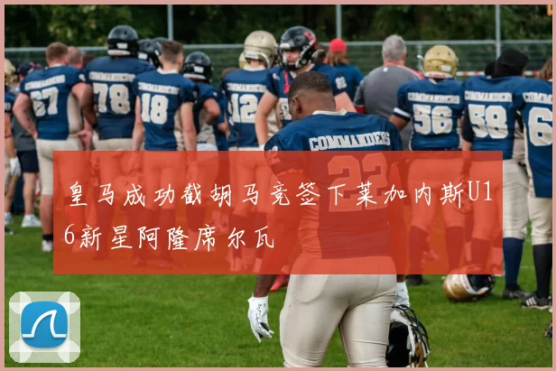 皇马成功截胡马竞签下莱加内斯U16新星阿隆席尔瓦