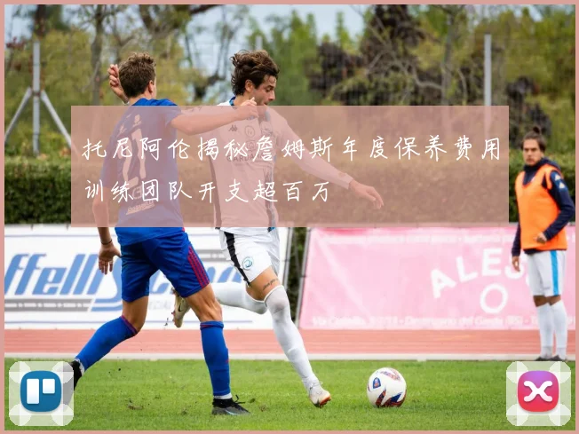托尼阿伦揭秘詹姆斯年度保养费用训练团队开支超百万