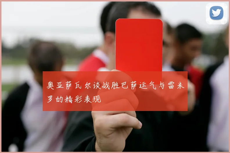 奥亚萨瓦尔谈战胜巴萨运气与雷米罗的精彩表现